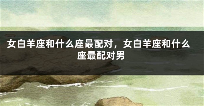 女白羊座和什么座最配对，女白羊座和什么座最配对男