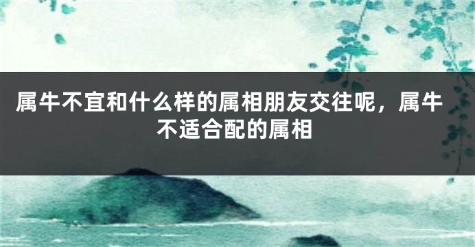 属牛不宜和什么样的属相朋友交往呢，属牛不适合配的属相