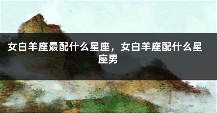 女白羊座最配什么星座，女白羊座配什么星座男