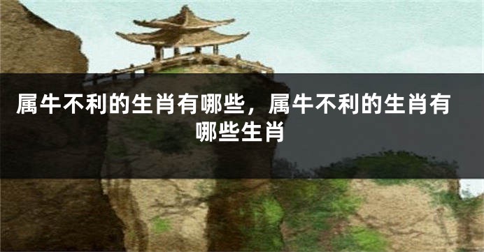 属牛不利的生肖有哪些，属牛不利的生肖有哪些生肖