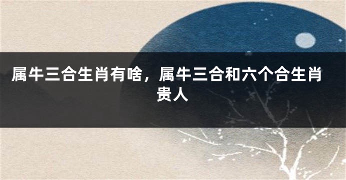 属牛三合生肖有啥，属牛三合和六个合生肖贵人