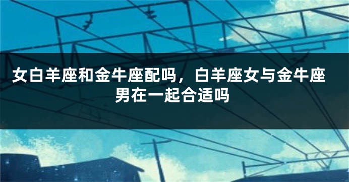女白羊座和金牛座配吗，白羊座女与金牛座男在一起合适吗