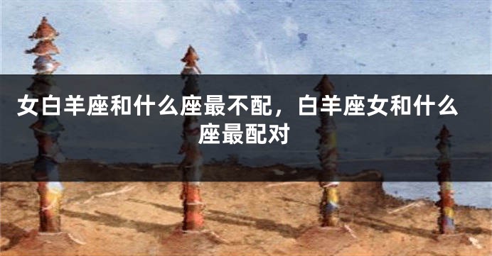 女白羊座和什么座最不配，白羊座女和什么座最配对