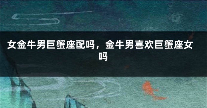 女金牛男巨蟹座配吗，金牛男喜欢巨蟹座女吗