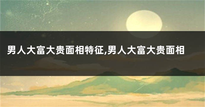 男人大富大贵面相特征,男人大富大贵面相