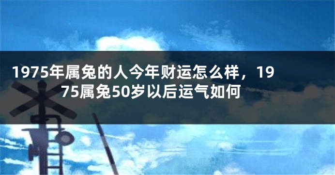 1975年属兔的人今年财运怎么样，1975属兔50岁以后运气如何