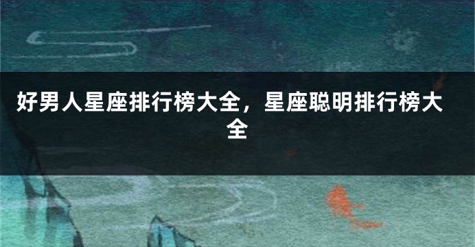 好男人星座排行榜大全，星座聪明排行榜大全
