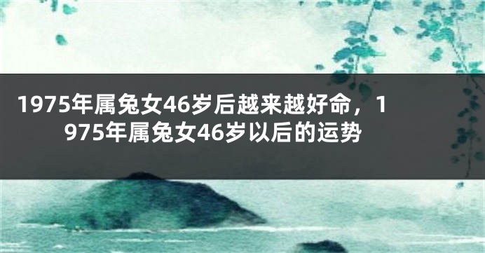1975年属兔女46岁后越来越好命，1975年属兔女46岁以后的运势