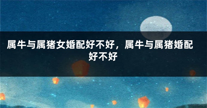 属牛与属猪女婚配好不好，属牛与属猪婚配好不好