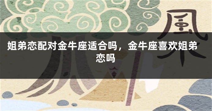 姐弟恋配对金牛座适合吗，金牛座喜欢姐弟恋吗