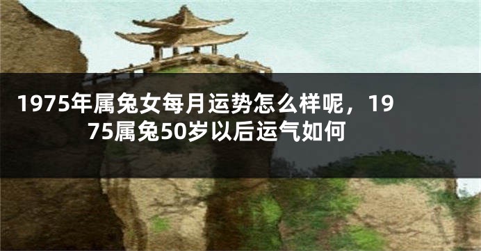 1975年属兔女每月运势怎么样呢，1975属兔50岁以后运气如何