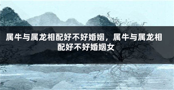 属牛与属龙相配好不好婚姻，属牛与属龙相配好不好婚姻女