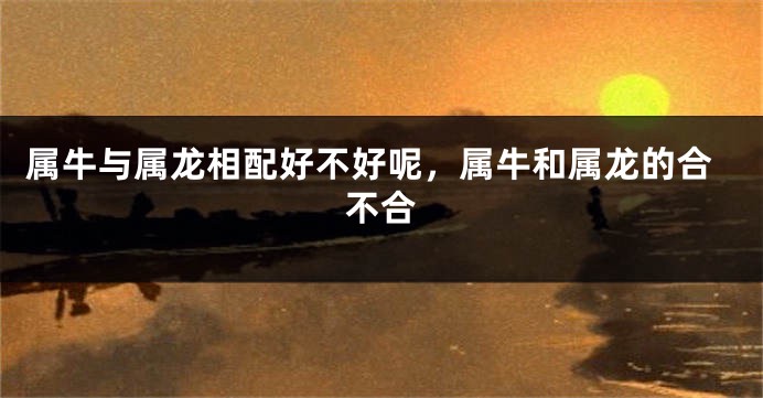 属牛与属龙相配好不好呢，属牛和属龙的合不合