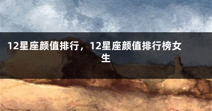 12星座颜值排行，12星座颜值排行榜女生