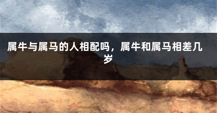 属牛与属马的人相配吗，属牛和属马相差几岁