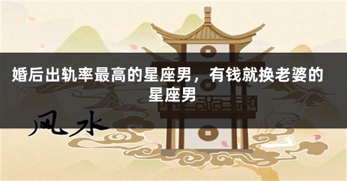婚后出轨率最高的星座男，有钱就换老婆的星座男