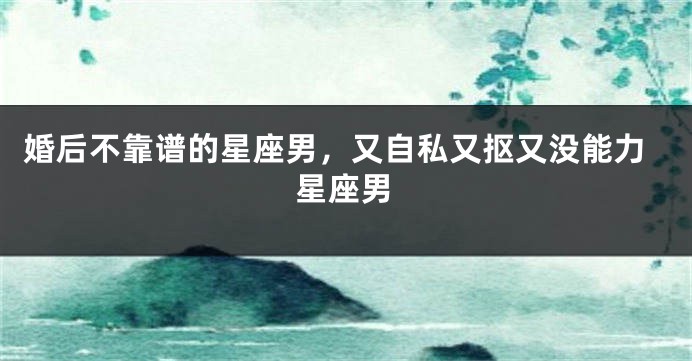 婚后不靠谱的星座男，又自私又抠又没能力星座男