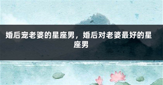 婚后宠老婆的星座男，婚后对老婆最好的星座男