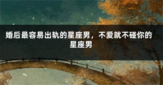 婚后最容易出轨的星座男，不爱就不碰你的星座男