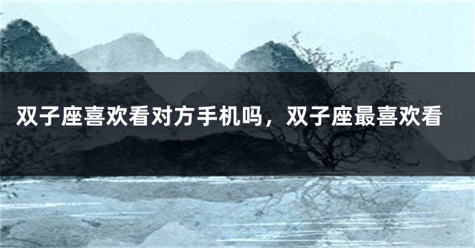 双子座喜欢看对方手机吗，双子座最喜欢看