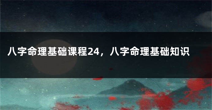 八字命理基础课程24，八字命理基础知识