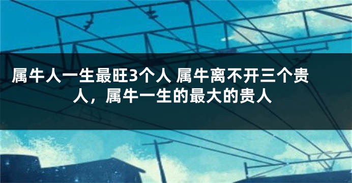 属牛人一生最旺3个人 属牛离不开三个贵人，属牛一生的最大的贵人