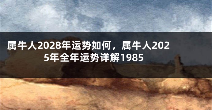 属牛人2028年运势如何，属牛人2025年全年运势详解1985