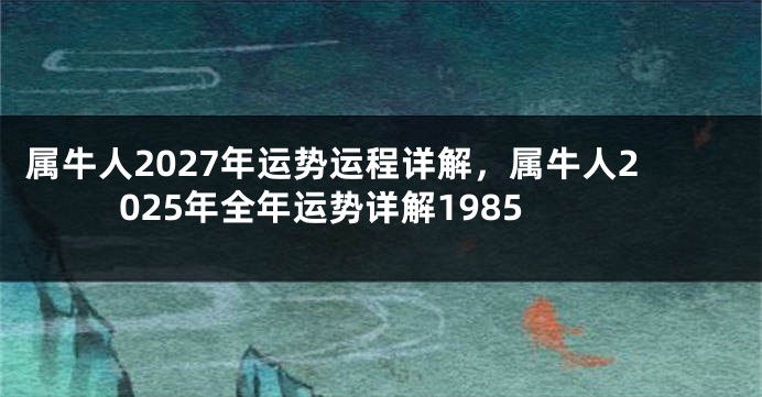 属牛人2027年运势运程详解，属牛人2025年全年运势详解1985