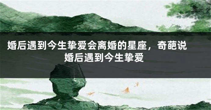 婚后遇到今生挚爱会离婚的星座，奇葩说 婚后遇到今生挚爱