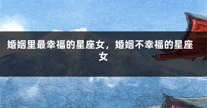 婚姻里最幸福的星座女，婚姻不幸福的星座女
