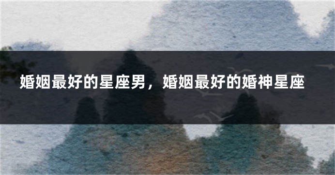 婚姻最好的星座男，婚姻最好的婚神星座