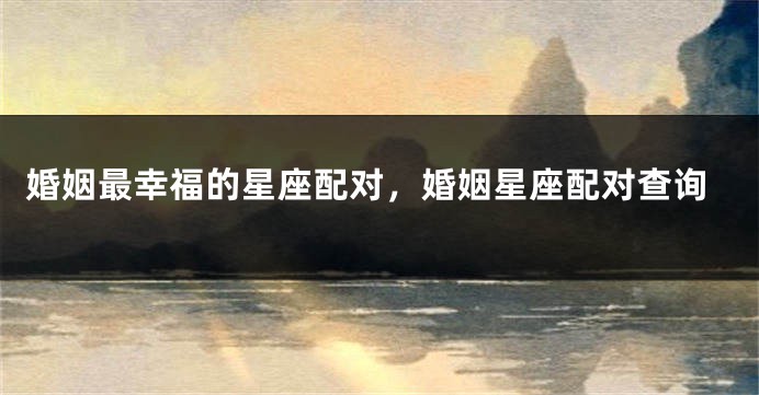 婚姻最幸福的星座配对，婚姻星座配对查询