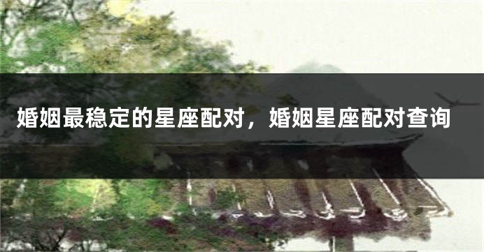 婚姻最稳定的星座配对，婚姻星座配对查询