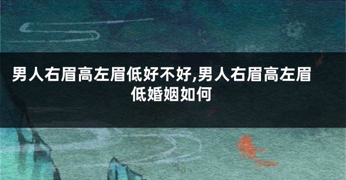 男人右眉高左眉低好不好,男人右眉高左眉低婚姻如何