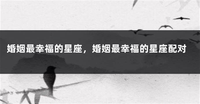 婚姻最幸福的星座，婚姻最幸福的星座配对