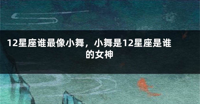 12星座谁最像小舞，小舞是12星座是谁的女神