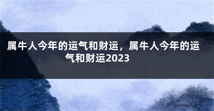 属牛人今年的运气和财运，属牛人今年的运气和财运2023