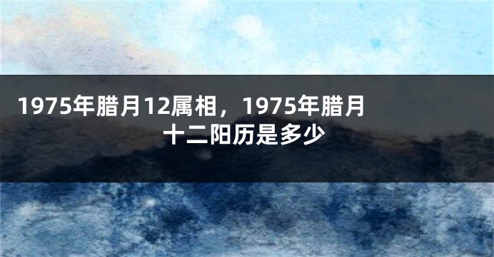 1975年腊月12属相，1975年腊月十二阳历是多少