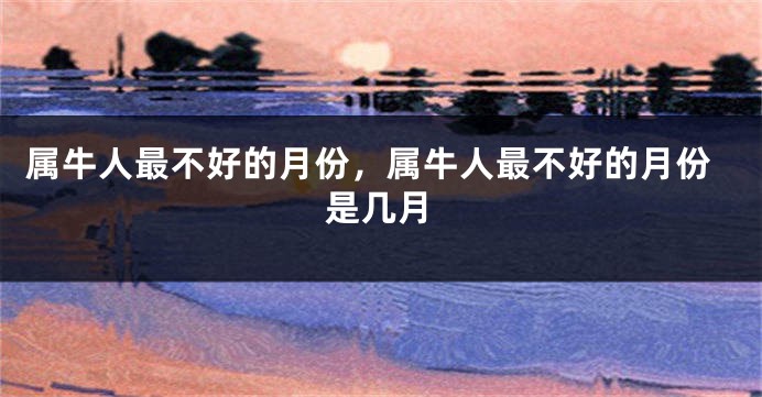 属牛人最不好的月份，属牛人最不好的月份是几月