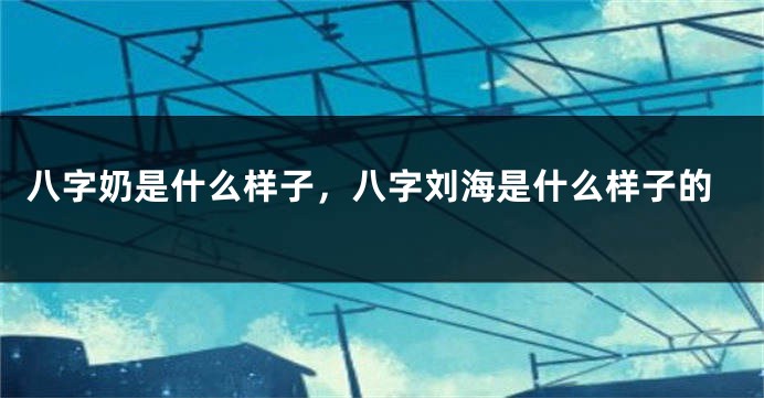 八字奶是什么样子，八字刘海是什么样子的
