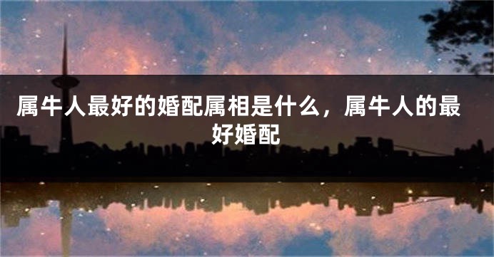 属牛人最好的婚配属相是什么，属牛人的最好婚配