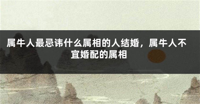 属牛人最忌讳什么属相的人结婚，属牛人不宜婚配的属相