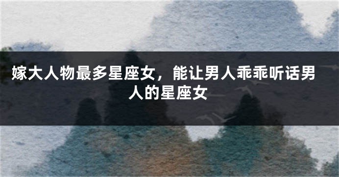 嫁大人物最多星座女，能让男人乖乖听话男人的星座女