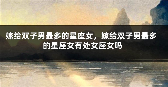 嫁给双子男最多的星座女，嫁给双子男最多的星座女有处女座女吗