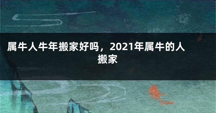 属牛人牛年搬家好吗，2021年属牛的人搬家