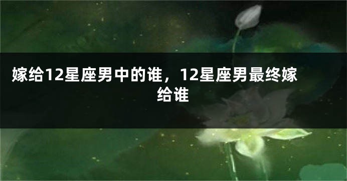 嫁给12星座男中的谁，12星座男最终嫁给谁