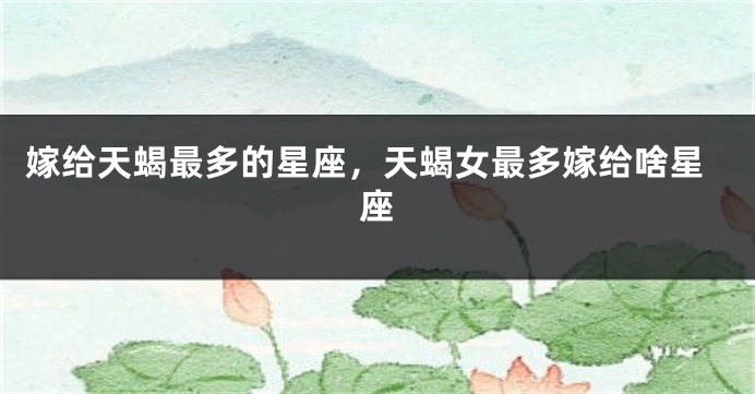 嫁给天蝎最多的星座，天蝎女最多嫁给啥星座