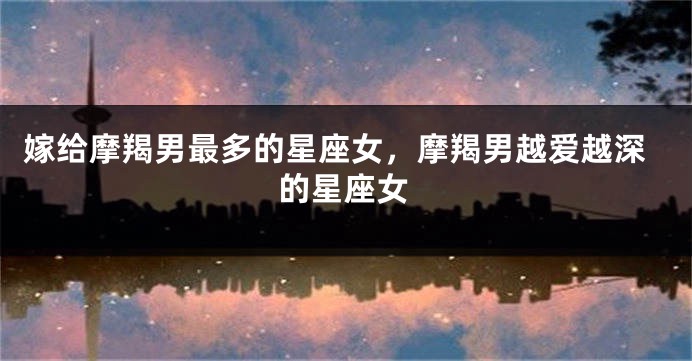 嫁给摩羯男最多的星座女,摩羯男越爱越深的星座女