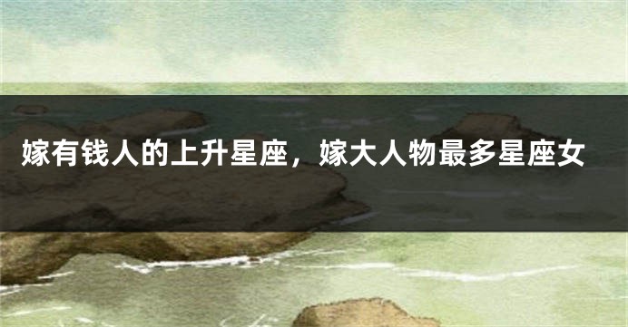 嫁有钱人的上升星座，嫁大人物最多星座女