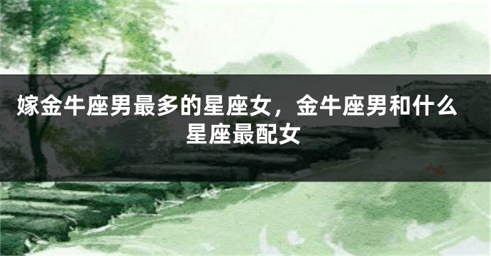 嫁金牛座男最多的星座女，金牛座男和什么星座最配女